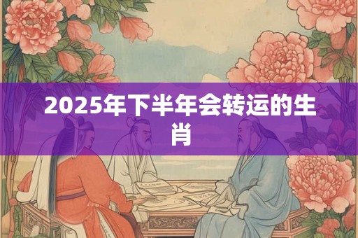 2025年下半年会转运的生肖 2025年下半年会转运的生肖