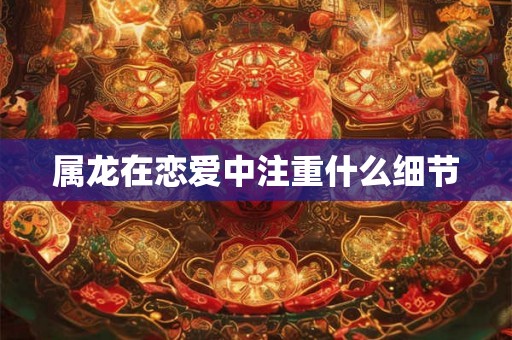 属龙在恋爱中注重什么细节 属龙在恋爱中注重什么细节