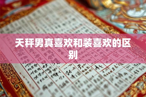 天秤男真喜欢和装喜欢的区别 天秤男真喜欢和装喜欢的区别