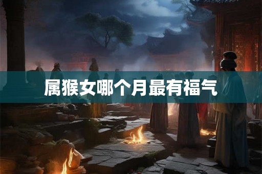 属猴女哪个月最有福气 属猴女哪个月最有福气