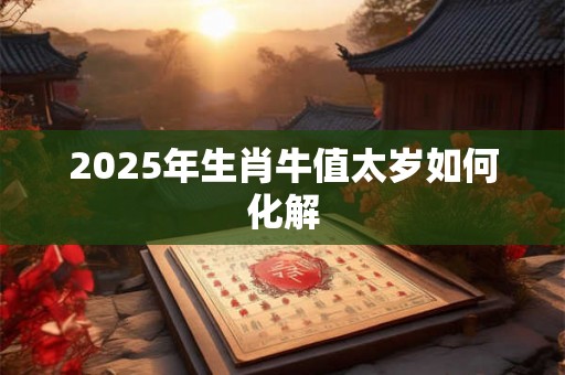 2025年生肖牛值太岁如何化解 2025年生肖牛值太岁如何化解