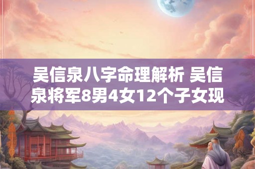 吴信泉八字命理解析 吴信泉将军8男4女12个子女现状信 吴信泉八字命理解析 吴信泉将军8男4女12个子女现状信
