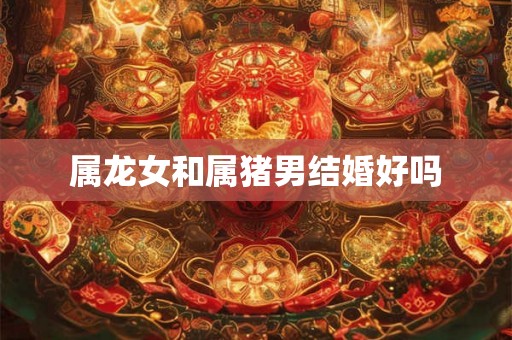 属龙女和属猪男结婚好吗 属龙女和属猪男结婚好吗