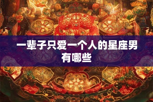 一辈子只爱一个人的星座男有哪些 一辈子只爱一个人的星座男有哪些