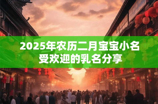 2025年农历二月宝宝小名 受欢迎的乳名分享 2025年农历二月宝宝小名 受欢迎的乳名分享