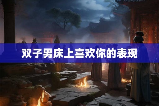 双子男床上喜欢你的表现 双子男床上喜欢你的表现