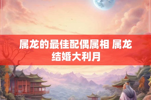 属龙的最佳配偶属相 属龙结婚大利月 属龙的最佳配偶属相 属龙结婚大利月