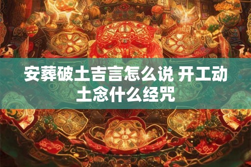 安葬破土吉言怎么说 开工动土念什么经咒 安葬破土吉言怎么说 开工动土念什么经咒