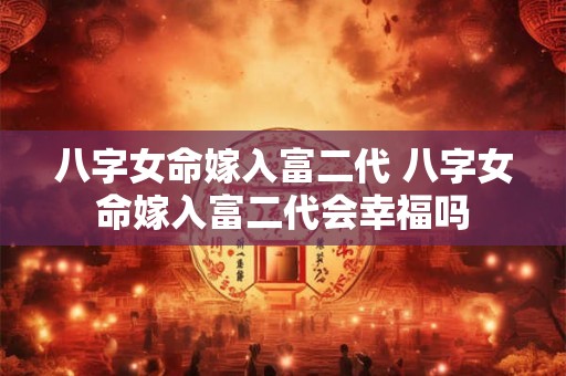 八字女命嫁入富二代 八字女命嫁入富二代会幸福吗 八字女命嫁入富二代 八字女命嫁入富二代会幸福吗