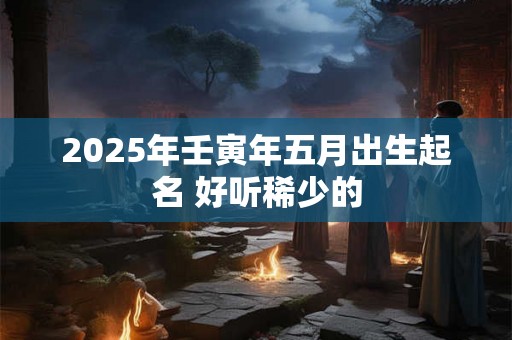 2025年壬寅年五月出生起名 好听稀少的 2025年壬寅年五月出生起名 好听稀少的