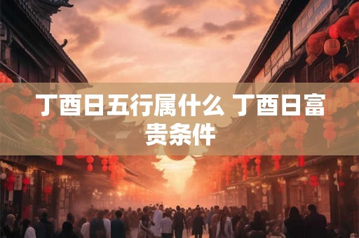 丁酉日五行属什么 丁酉日富贵条件