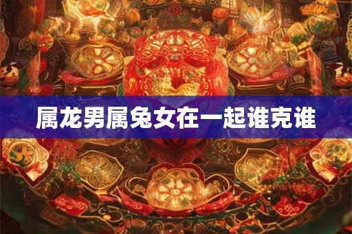 属龙男属兔女在一起谁克谁 属龙男属兔女在一起谁克谁