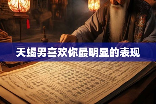 天蝎男喜欢你最明显的表现 天蝎男喜欢你最明显的表现