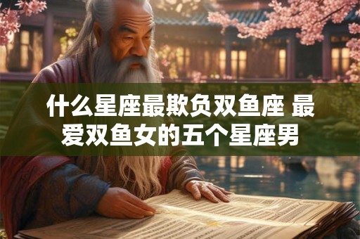 什么星座最欺负双鱼座 最爱双鱼女的五个星座男 什么星座最欺负双鱼座 最爱双鱼女的五个星座男