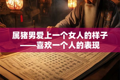 属猪男爱上一个女人的样子——喜欢一个人的表现 属猪男爱上一个女人的样子——喜欢一个人的表现