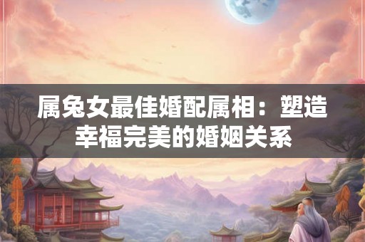 属兔女最佳婚配属相:塑造幸福完美的婚姻关系 属兔女最佳婚配属相:塑造幸福完美的婚姻关系