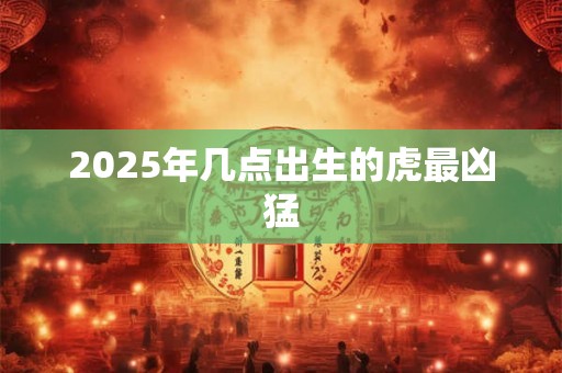 2025年几点出生的虎最凶猛 2025年几点出生的虎最凶猛