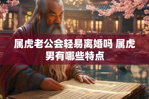 属虎老公会轻易离婚吗 属虎男有哪些特点 属虎老公会轻易离婚吗 属虎男有哪些特点
