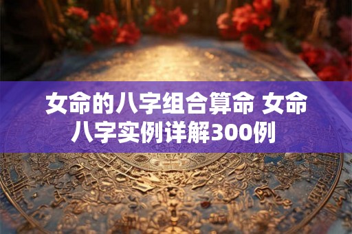 女命的八字组合算命 女命八字实例详解300例 女命的八字组合算命 女命八字实例详解300例