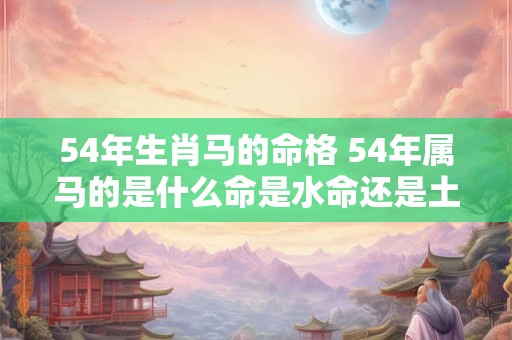 54年生肖马的命格 54年属马的是什么命是水命还是土命 54年生肖马的命格 54年属马的是什么命是水命还是土命