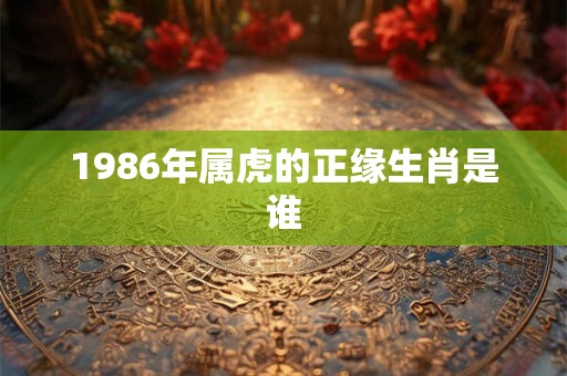 1986年属虎的正缘生肖是谁 1986年属虎的正缘生肖是谁