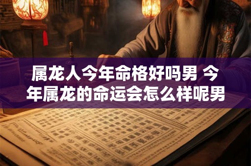 属龙人今年命格好吗男 今年属龙的命运会怎么样呢男 属龙人今年命格好吗男 今年属龙的命运会怎么样呢男