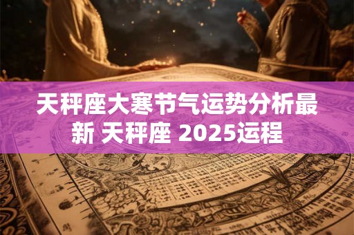 天秤座大寒节气运势分析最新 天秤座 2025运程 天秤座大寒节气运势分析最新 天秤座 2025运程