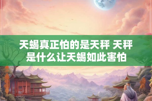天蝎真正怕的是天秤 天秤是什么让天蝎如此害怕 天蝎真正怕的是天秤 天秤是什么让天蝎如此害怕