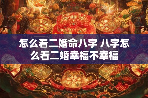 怎么看二婚命八字 八字怎么看二婚幸福不幸福 怎么看二婚命八字 八字怎么看二婚幸福不幸福