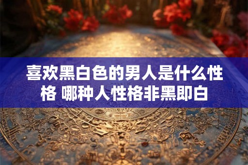 喜欢黑白色的男人是什么性格 哪种人性格非黑即白 喜欢黑白色的男人是什么性格 哪种人性格非黑即白