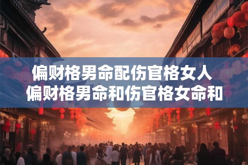 偏财格男命配伤官格女人 偏财格男命和伤官格女命和婚 偏财格男命配伤官格女人 偏财格男命和伤官格女命和婚