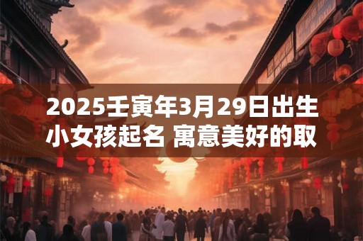 2025壬寅年3月29日出生小女孩起名 寓意美好的取名宜用字 2025壬寅年3月29日出生小女孩起名 寓意美好的取名宜用字