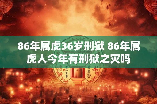 86年属虎36岁刑狱 86年属虎人今年有刑狱之灾吗 86年属虎36岁刑狱 86年属虎人今年有刑狱之灾吗