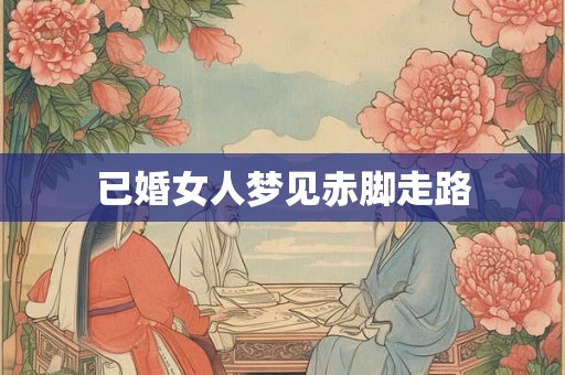 已婚女人梦见赤脚走路 已婚女人梦见赤脚走路