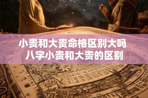 小贵和大贵命格区别大吗 八字小贵和大贵的区别 小贵和大贵命格区别大吗 八字小贵和大贵的区别