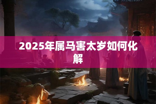 2025年属马害太岁如何化解 2025年属马害太岁如何化解