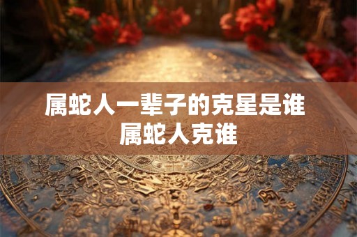 属蛇人一辈子的克星是谁 属蛇人克谁