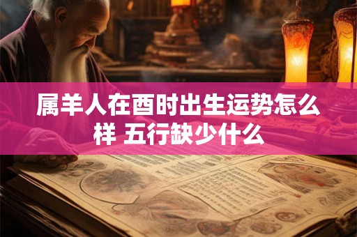 属羊人在酉时出生运势怎么样 五行缺少什么