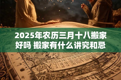 2025年农历三月十八搬家好吗 搬家有什么讲究和忌讳