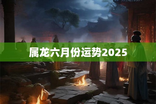 属龙六月份运势2025 属龙六月份运势2025