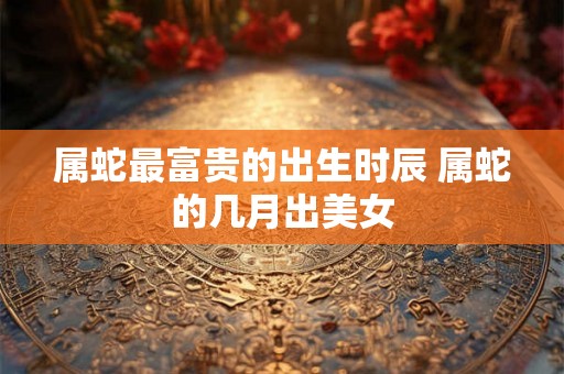 属蛇最富贵的出生时辰 属蛇的几月出美女 属蛇最富贵的出生时辰 属蛇的几月出美女