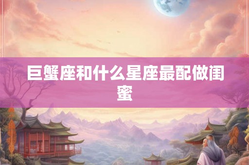 巨蟹座和什么星座最配做闺蜜 巨蟹座和什么星座最配做闺蜜