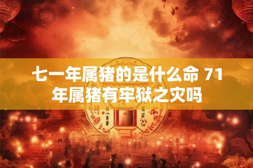 七一年属猪的是什么命 71年属猪有牢狱之灾吗 七一年属猪的是什么命 71年属猪有牢狱之灾吗