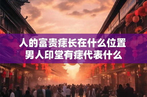 人的富贵痣长在什么位置 男人印堂有痣代表什么 人的富贵痣长在什么位置 男人印堂有痣代表什么