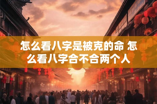 怎么看八字是被克的命 怎么看八字合不合两个人