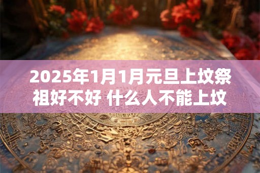 2025年1月1月元旦上坟祭祖好不好 什么人不能上坟祭祖