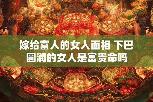 嫁给富人的女人面相 下巴圆润的女人是富贵命吗 嫁给富人的女人面相 下巴圆润的女人是富贵命吗