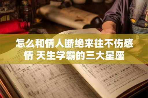 怎么和情人断绝来往不伤感情 天生学霸的三大星座 怎么和情人断绝来往不伤感情 天生学霸的三大星座