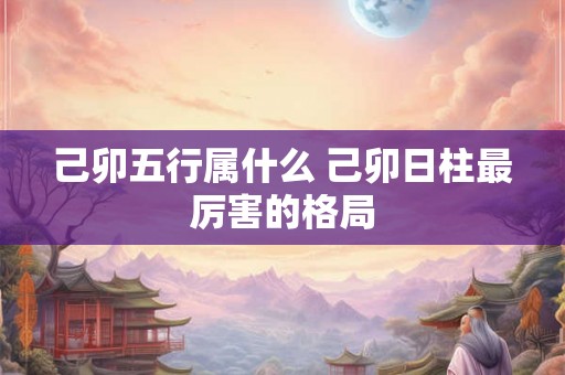 己卯五行属什么 己卯日柱最厉害的格局 己卯五行属什么 己卯日柱最厉害的格局
