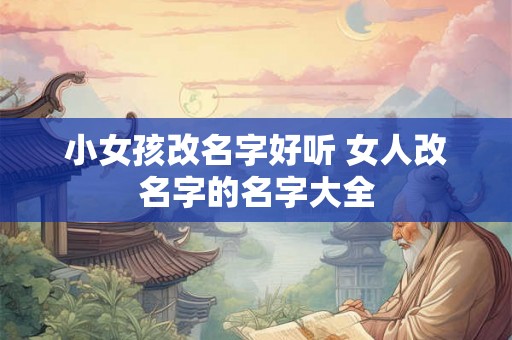 小女孩改名字好听 女人改名字的名字大全 小女孩改名字好听 女人改名字的名字大全